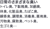 日常のさまざまな臭いトイレ臭、下駄箱臭、加齢臭、体臭、化粧品臭、たばこ臭、線香臭、調理臭、消毒臭、薬剤臭、汚物臭、腐敗臭、ペット臭、生ゴミ臭…