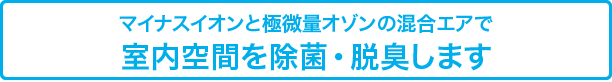 マイナスイオンと極微量オゾンの混合エアで
室内空間を除菌・脱臭します
